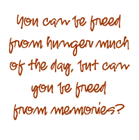 You can be freed from hunger much of the day, but can you be freed from memories?